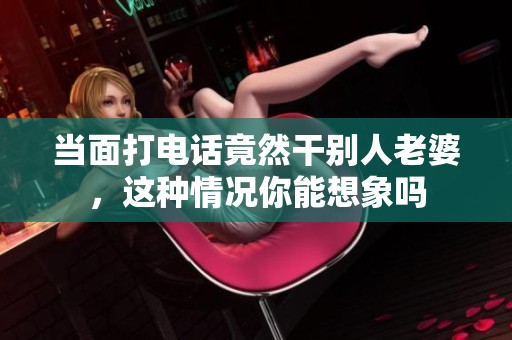 当面打电话竟然干别人老婆，这种情况你能想象吗