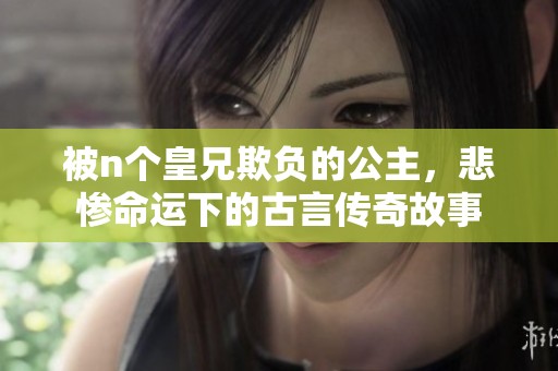 被n个皇兄欺负的公主，悲惨命运下的古言传奇故事