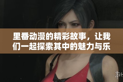 里番动漫的精彩故事，让我们一起探索其中的魅力与乐趣！