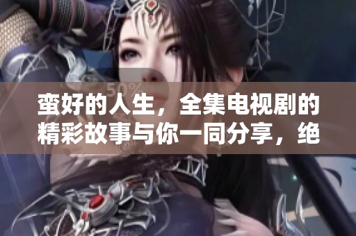 蛮好的人生，全集电视剧的精彩故事与你一同分享，绝对不容错过！