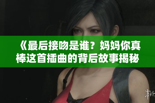 《最后接吻是谁？妈妈你真棒这首插曲的背后故事揭秘》