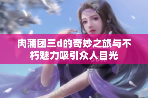 肉蒲团三d的奇妙之旅与不朽魅力吸引众人目光