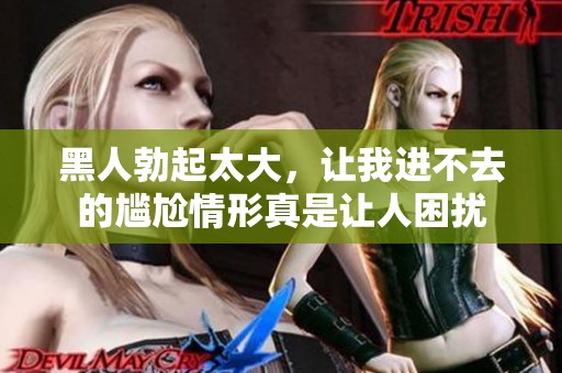 黑人勃起太大，让我进不去的尴尬情形真是让人困扰