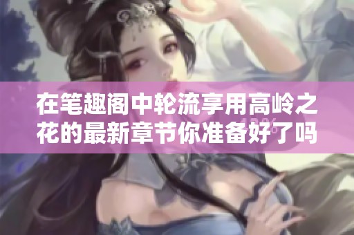 在笔趣阁中轮流享用高岭之花的最新章节你准备好了吗