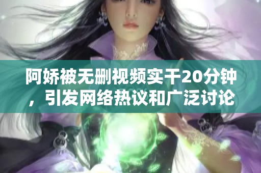 阿娇被无删视频实干20分钟，引发网络热议和广泛讨论