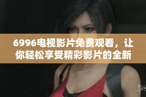 6996电视影片免费观看，让你轻松享受精彩影片的全新体验