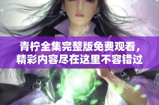 青柠全集完整版免费观看，精彩内容尽在这里不容错过！