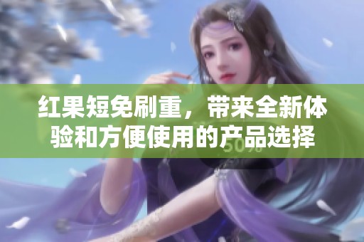 红果短免刷重，带来全新体验和方便使用的产品选择