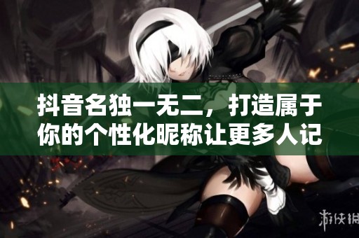 抖音名独一无二，打造属于你的个性化昵称让更多人记住你