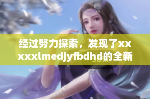经过努力探索，发现了xxxxxlmedjyfbdhd的全新意义与价值所在
