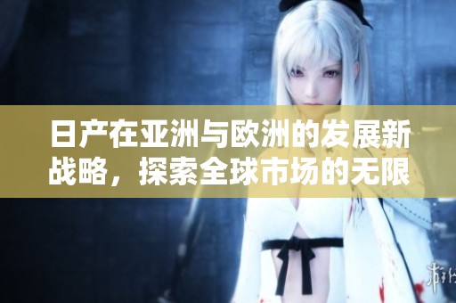 日产在亚洲与欧洲的发展新战略，探索全球市场的无限可能性