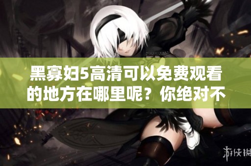 黑寡妇5高清可以免费观看的地方在哪里呢？你绝对不能错过！