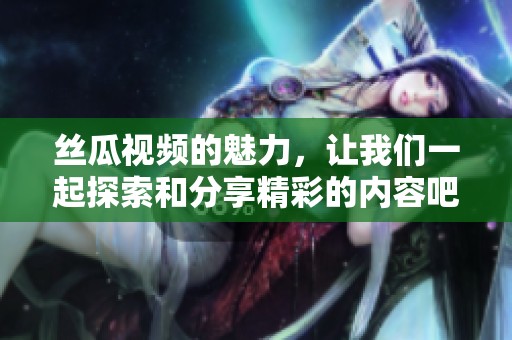 丝瓜视频的魅力，让我们一起探索和分享精彩的内容吧
