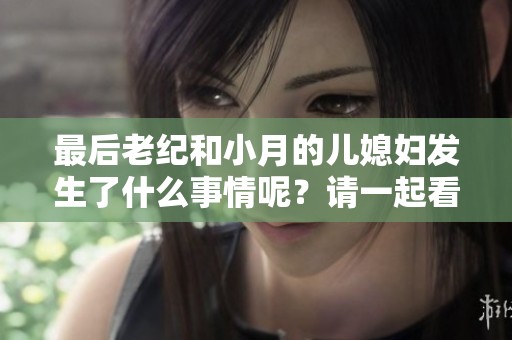 最后老纪和小月的儿媳妇发生了什么事情呢？请一起看看他们的结局吧！