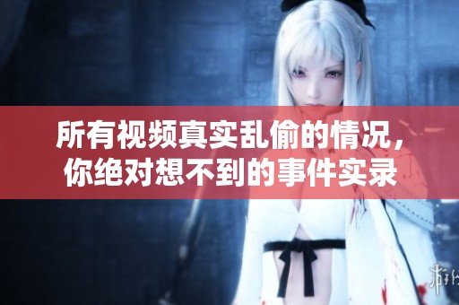 所有视频真实乱偷的情况，你绝对想不到的事件实录