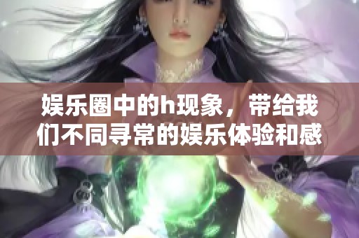 娱乐圈中的h现象，带给我们不同寻常的娱乐体验和感受
