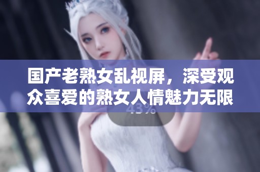 国产老熟女乱视屏，深受观众喜爱的熟女人情魅力无限。