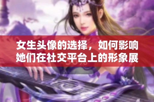 女生头像的选择，如何影响她们在社交平台上的形象展示