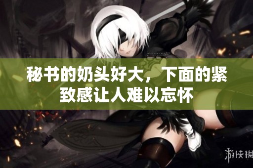 秘书的奶头好大，下面的紧致感让人难以忘怀