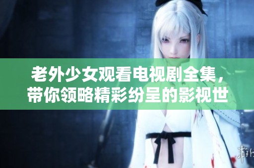 老外少女观看电视剧全集，带你领略精彩纷呈的影视世界！
