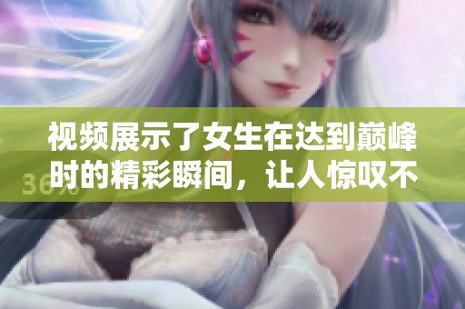 视频展示了女生在达到巅峰时的精彩瞬间，让人惊叹不已