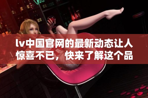 lv中国官网的最新动态让人惊喜不已，快来了解这个品牌的最新消息吧