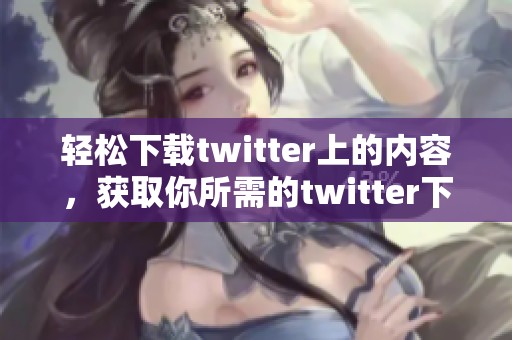 轻松下载twitter上的内容，获取你所需的twitter下载方法与技巧