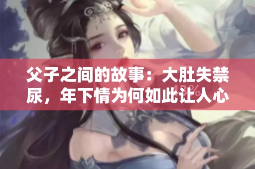 父子之间的故事：大肚失禁尿，年下情为何如此让人心疼