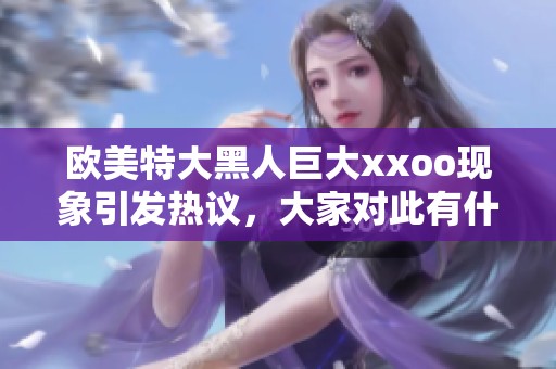 欧美特大黑人巨大xxoo现象引发热议，大家对此有什么看法呢？