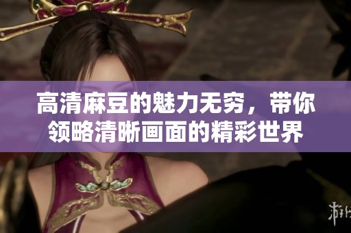 高清麻豆的魅力无穷，带你领略清晰画面的精彩世界