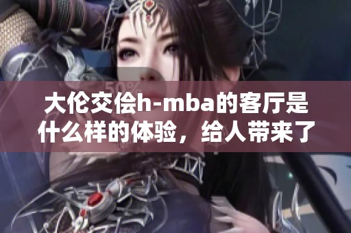大伦交侩h-mba的客厅是什么样的体验，给人带来了怎样的感受呢