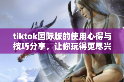 tiktok国际版的使用心得与技巧分享，让你玩得更尽兴