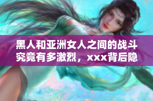 黑人和亚洲女人之间的战斗究竟有多激烈，xxx背后隐藏了什么秘密呢