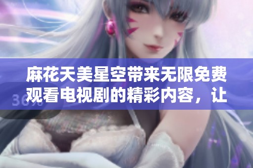 麻花天美星空带来无限免费观看电视剧的精彩内容，让我们一起欣赏吧