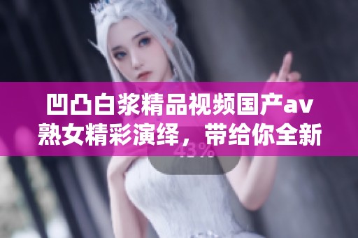 凹凸白浆精品视频国产**熟女精彩演绎，带给你全新视听体验的震撼时刻