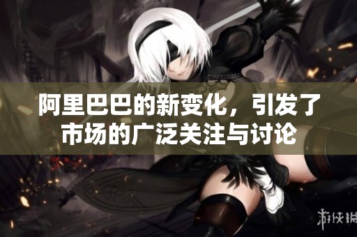 阿里巴巴的新变化，引发了市场的广泛关注与讨论