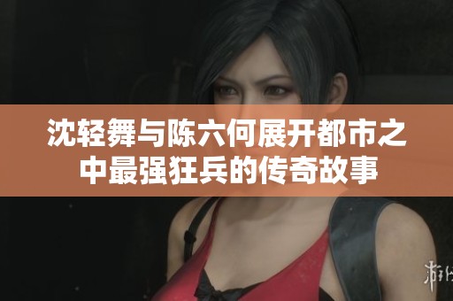 沈轻舞与陈六何展开都市之中最强狂兵的传奇故事