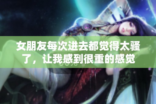 女朋友每次进去都觉得太骚了，让我感到很重的感觉