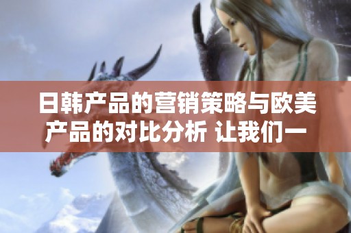 日韩产品的营销策略与欧美产品的对比分析 让我们一同探讨两者的异同之处