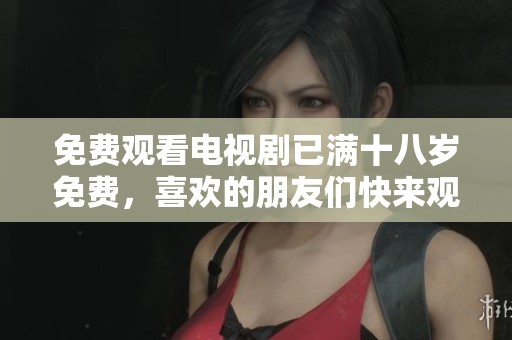 免费观看电视剧已满十八岁免费，喜欢的朋友们快来观看吧