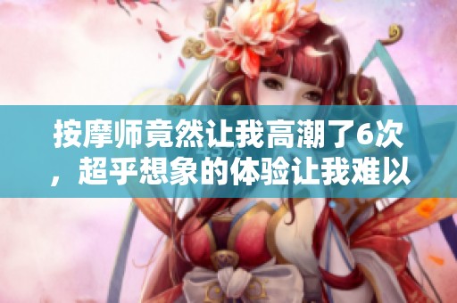 按摩师竟然让我高潮了6次，超乎想象的体验让我难以忘怀