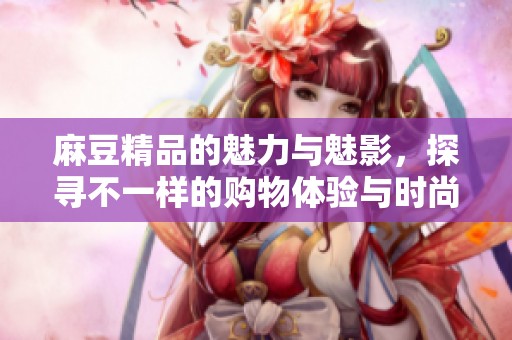 麻豆精品的魅力与魅影，探寻不一样的购物体验与时尚之选