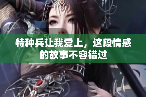 特种兵让我爱上，这段情感的故事不容错过