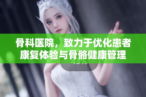 骨科医院，致力于优化患者康复体验与骨骼健康管理
