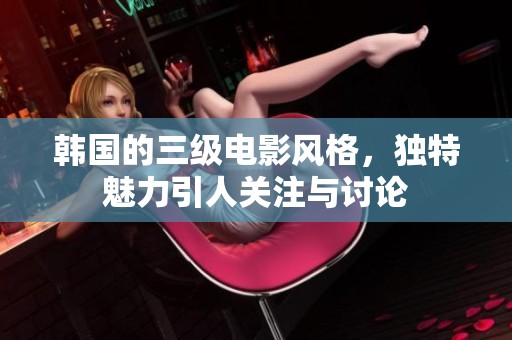 韩国的三级电影风格，独特魅力引人关注与讨论