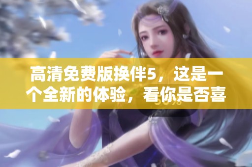 高清免费版换伴5，这是一个全新的体验，看你是否喜欢。