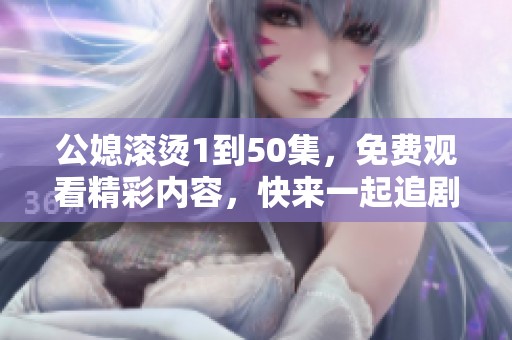 公媳滚烫1到50集，免费观看精彩内容，快来一起追剧吧！