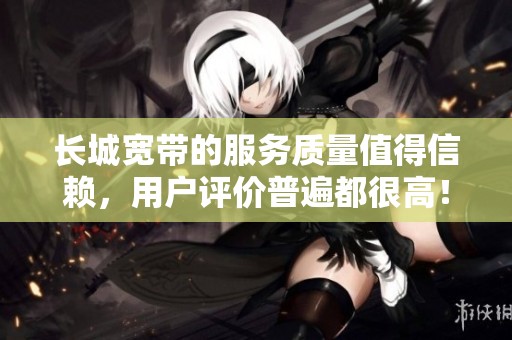 长城宽带的服务质量值得信赖，用户评价普遍都很高！