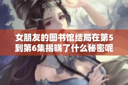 女朋友的图书馆结局在第5到第6集揭晓了什么秘密呢