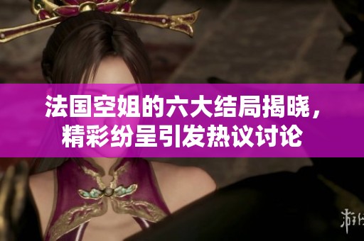 法国空姐的六大结局揭晓，精彩纷呈引发热议讨论